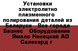 Установки электролитно-плазменного  полирования деталей из Беларуси - Все города Бизнес » Оборудование   . Ямало-Ненецкий АО,Салехард г.